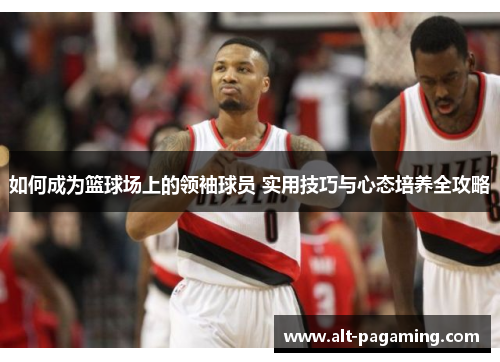如何成为篮球场上的领袖球员 实用技巧与心态培养全攻略 如何成为篮球场上的领袖球员 实用技巧与心态培养全攻略