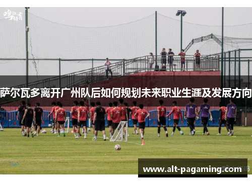 萨尔瓦多离开广州队后如何规划未来职业生涯及发展方向 萨尔瓦多离开广州队后如何规划未来职业生涯及发展方向