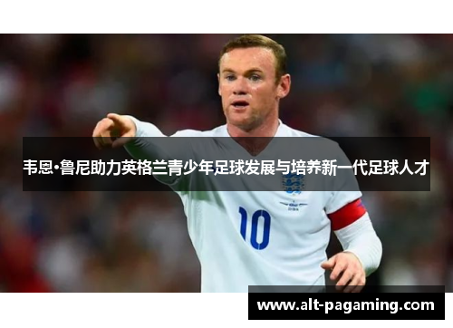 韦恩·鲁尼助力英格兰青少年足球发展与培养新一代足球人才