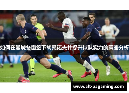 如何在曼城冬窗签下胡桑诺夫并提升球队实力的策略分析 如何在曼城冬窗签下胡桑诺夫并提升球队实力的策略分析