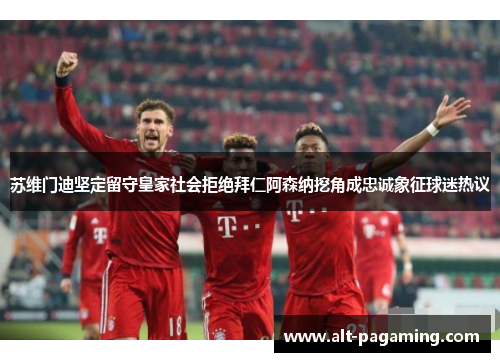 苏维门迪坚定留守皇家社会拒绝拜仁阿森纳挖角成忠诚象征球迷热议